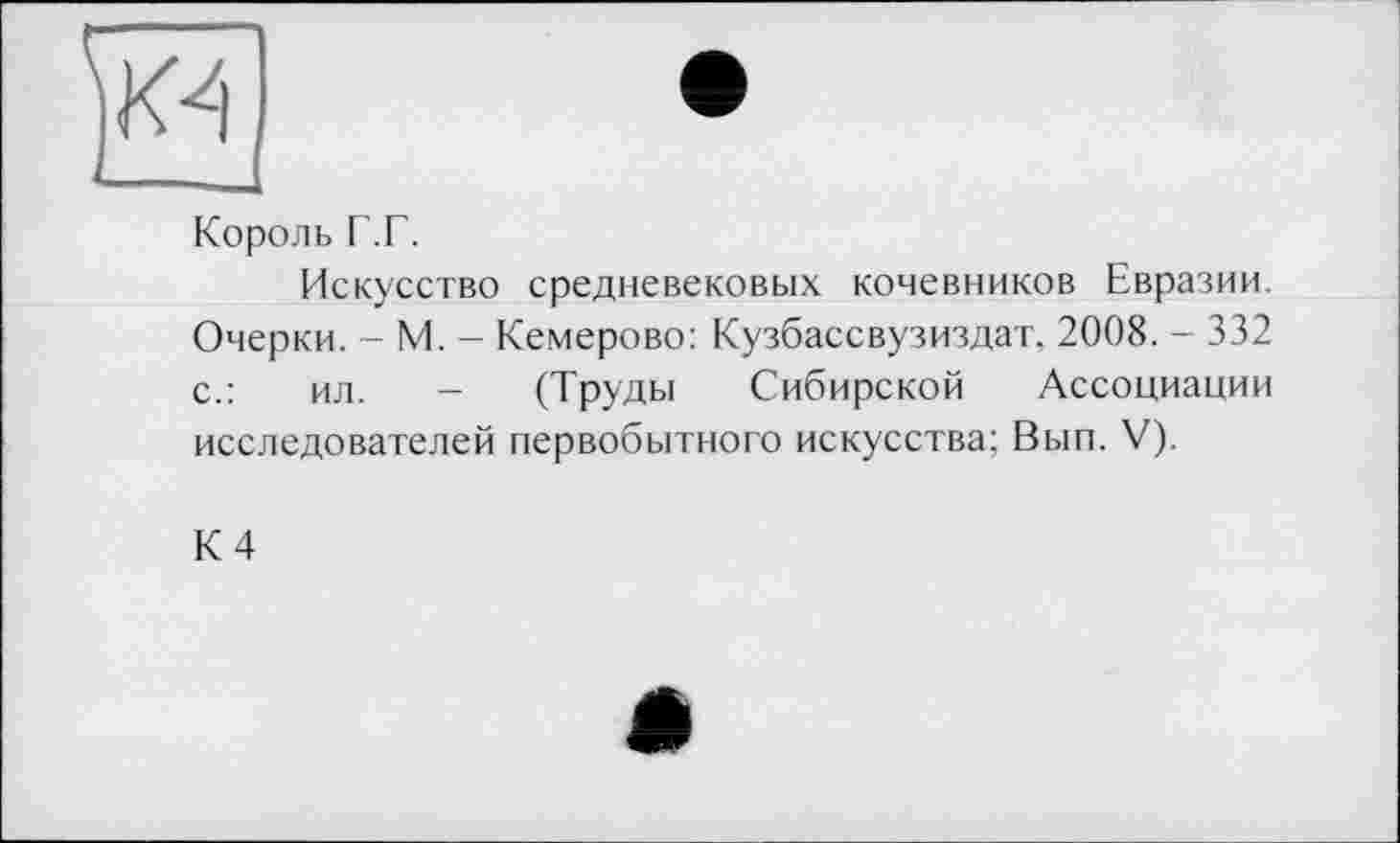 ﻿
Король Г.Г.
Искусство средневековых кочевников Евразии. Очерки. - М. - Кемерово: Кузбассвузиздат. 2008. - 332 с.:	ил. - (Труды Сибирской Ассоциации
исследователей первобытного искусства; Вып. V).
К 4